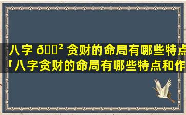 八字 🌲 贪财的命局有哪些特点「八字贪财的命局有哪些特点和作用」